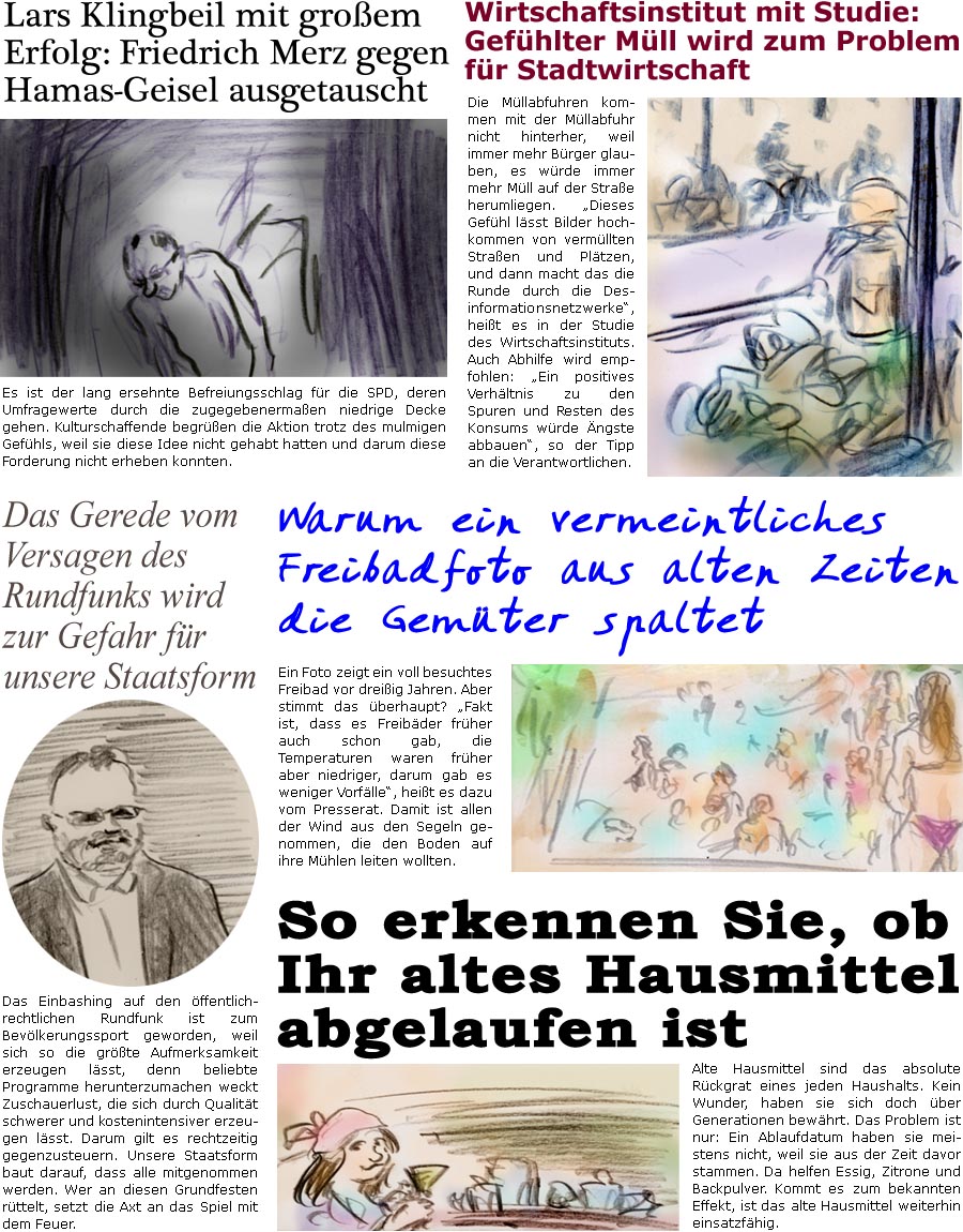 ZellerZeitung.de Seite 1747 - Die Online-Satirezeitung powered by Bernd Zeller 
11. August 2025

Lars Klingbeil mit groem Erfolg: Friedrich Merz gegen Hamas-Geisel ausgetauscht
Es ist der lang ersehnte Befreiungsschlag fr die SPD, deren Umfragewerte durch die zugegebenermaen niedrige Decke gehen. Kulturschaffende begren die Aktion trotz des mulmigen Gefhls, weil sie diese Idee nicht gehabt hatten und darum diese Forderung nicht erheben konnten.

Wirtschaftsinstitut mit Studie: Gefhlter Mll wird zum Problem fr Stadtwirtschaft
Die Mllabfuhren kommen mit der Mllabfuhr nicht hinterher, weil immer mehr Brger glauben, es wrde immer mehr Mll auf der Strae herumliegen. “Dieses Gefhl lsst Bilder hochkommen von vermllten Straen und Pltzen, und dann macht das die Runde durch die Desinformationsnetzwerke”, heit es in der Studie des Wirtschaftsinstituts. Auch Abhilfe wird empfohlen: “