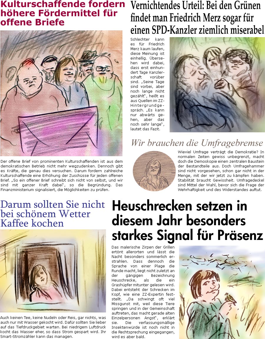 ZellerZeitung.de Seite 1748 - Die Online-Satirezeitung powered by Bernd Zeller 
13. August 2025

Vernichtendes Urteil: Bei den Grnen findet man Friedrich Merz sogar fr einen SPD-Kanzler ziemlich miserabel
Schlechter kann es fr Friedrich Merz kaum laufen, diese Meinung ist einhellig. bersehen wird dabei, dass erst einhundert Tage Kanzlerschaft vorber sind. “Seine Tage sind vorbei, aber noch lange nicht gezhlt”, heit es aus Quellen im ZZ-Hintergrundgesprch. “Es kann nur abwrts gehen, aber das noch sehr lange”, lautet das Fazit.

Kulturschaffende fordern hhere Frdermittel fr offene Briefe
Der offene Brief von prominenten Kulturschaffenden ist aus dem demokratischen Betrieb nicht mehr wegzudenken. Dennoch gibt es Krfte, die genau dies versuchen. Darum fordern zahlreiche Kulturschaffende eine Erhhung der Zuschsse fr jeden offenen Brief. “So ein offener Brief schreibt si