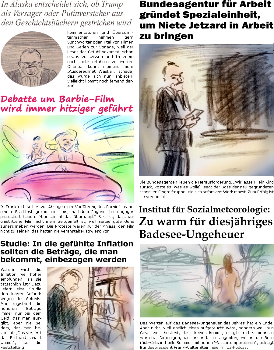 ZellerZeitung.de Seite 1749 - Die Online-Satirezeitung powered by Bernd Zeller 
15. August 2025

In Alaska entscheidet sich, ob Trump als Versager oder Putinversteher aus den Geschichtsbchern gestrichen wird
Kommentatoren und berschriftenmacher nehmen gern Sprichwrter oder Titel von Filmen und Serien zur Vorlage, weil der Leser das Gefhl bekommt, schon etwas zu wissen und trotzdem noch mehr erfahren zu wollen. Offenbar kennt niemand mehr “Ausgerechnet Alaska”, schade, das wrde sich nun anbieten. Vielleicht kommt noch jemand darauf.

Debatte um Barbie-Film wird immer hitziger gefhrt
In Frankreich soll es zur Absage einer Vorfhrung des Barbiefilms bei einem Stadtfest gekommen sein, nachdem Jugendliche dagegen protestiert haben. Aber stimmt das berhaupt? Fakt ist, dass der umstrittene Film nicht mehr zeitgem ist, weil Barbie gute Gene zugeschrieben werden. Die Proteste waren nur der Anlass, 