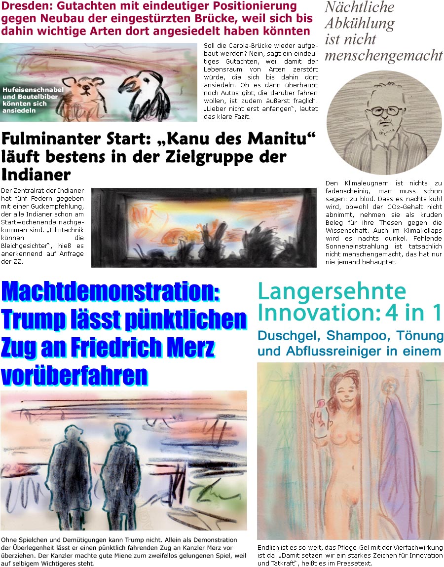 ZellerZeitung.de Seite 1751 - Die Online-Satirezeitung powered by Bernd Zeller 
20. August 2025

Langersehnte Innovation: 4 in 1
Duschgel, Shampoo, Tnung und Abflussreiniger in einem
Endlich ist es so weit, das Pflege-Gel mit der Vierfachwirkung ist da. “Damit setzen wir ein starkes Zeichen fr Innovation und Tatkraft”, heit es im Pressetext.

Fulminanter Start: “Kanu des Manitu” luft bestens in der Zielgruppe der Indianer
Der Zentralrat der Indianer hat fnf Federn gegeben mit einer Guckempfehlung, der alle Indianer schon am Startwochenende nachgekommen sind. “Filmtechnik knnen die Bleichgesichter”, hie es anerkennend auf Anfrage der ZZ.

Nchtliche Abkhlung ist nicht menschengemacht
Den Klimaleugnern ist nichts zu fadenscheinig, man muss schon sagen: zu bld. Dass es nachts khl wird, obwohl der CO2-Gehalt nicht abnimmt, nehmen sie als kruden Beleg fr ihre These