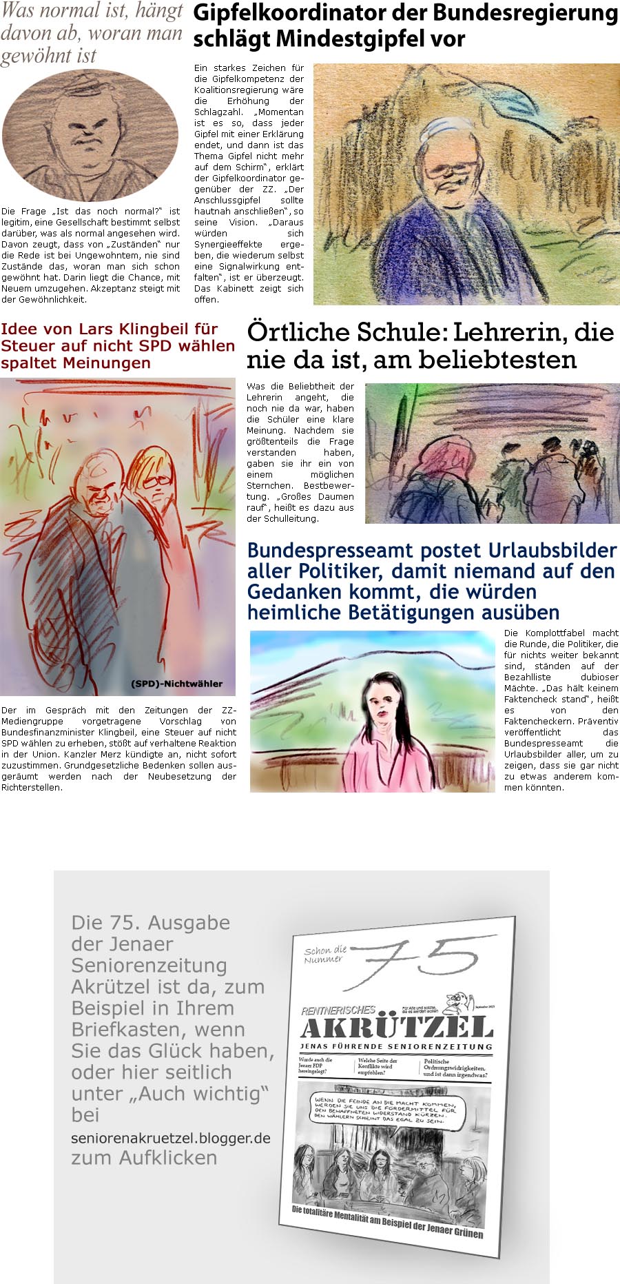 ZellerZeitung.de Seite 1753 - Die Online-Satirezeitung powered by Bernd Zeller 
25. August 2025

Was normal ist, hngt davon ab, woran man gewhnt ist
Die Frage “Ist das noch normal?” ist legitim, eine Gesellschaft bestimmt selbst darber, was als normal angesehen wird. Davon zeugt, dass von “Zustnden” nur die Rede ist bei Ungewohntem, nie sind Zustnde das, woran man sich schon gewhnt hat. Darin liegt die Chance, mit Neuem umzugehen. Akzeptanz steigt mit der Gewhnlichkeit.

Gipfelkoordinator der Bundesregierung schlgt Mindestgipfel vor 
Ein starkes Zeichen fr die Gipfelkompetenz der Koalitionsregierung wre die Erhhung der Schlagzahl. “Momentan ist es so, dass jeder Gipfel mit einer Erklrung endet, und dann ist das Thema Gipfel nicht mehr auf dem Schirm”, erklrt der Gipfelkoordinator gegenber der ZZ. “Der Anschlussgipfel sollte hautnah anschlieen”, so 