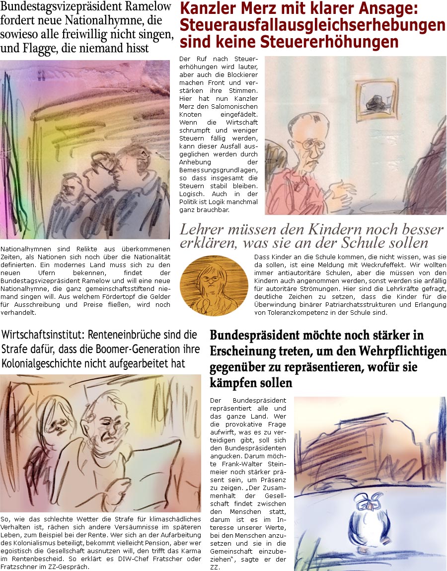 ZellerZeitung.de Seite 1755 - Die Online-Satirezeitung powered by Bernd Zeller 
30. August 2025

Bundestagsvizeprsident Ramelow fordert neue Nationalhymne, die sowieso alle freiwillig nicht singen, und Flagge, die niemand hisst
Nationalhymnen sind Relikte aus berkommenen Zeiten, als Nationen sich noch ber die Nationalitt definierten. Ein modernes Land muss sich zu den neuen Ufern bekennen, findet der Bundestagsvizeprsident Ramelow und will eine neue Nationalhymne, die ganz gemeinschaftsstiftend niemand singen will. Aus welchem Frdertopf die Gelder fr Ausschreibung und Preise flieen, wird noch verhandelt.

Kanzler Merz mit klarer Ansage: Steuerausfallausgleichserhebungen sind keine Steuererhhungen
Der Ruf nach Steuererhhungen wird lauter, aber auch die Blockierer machen Front und verstrken ihre Stimmen. Hier hat nun Kanzler Merz den Salomonischen Knoten eingefdelt. Wenn die Wirtschaft schrumpft und 