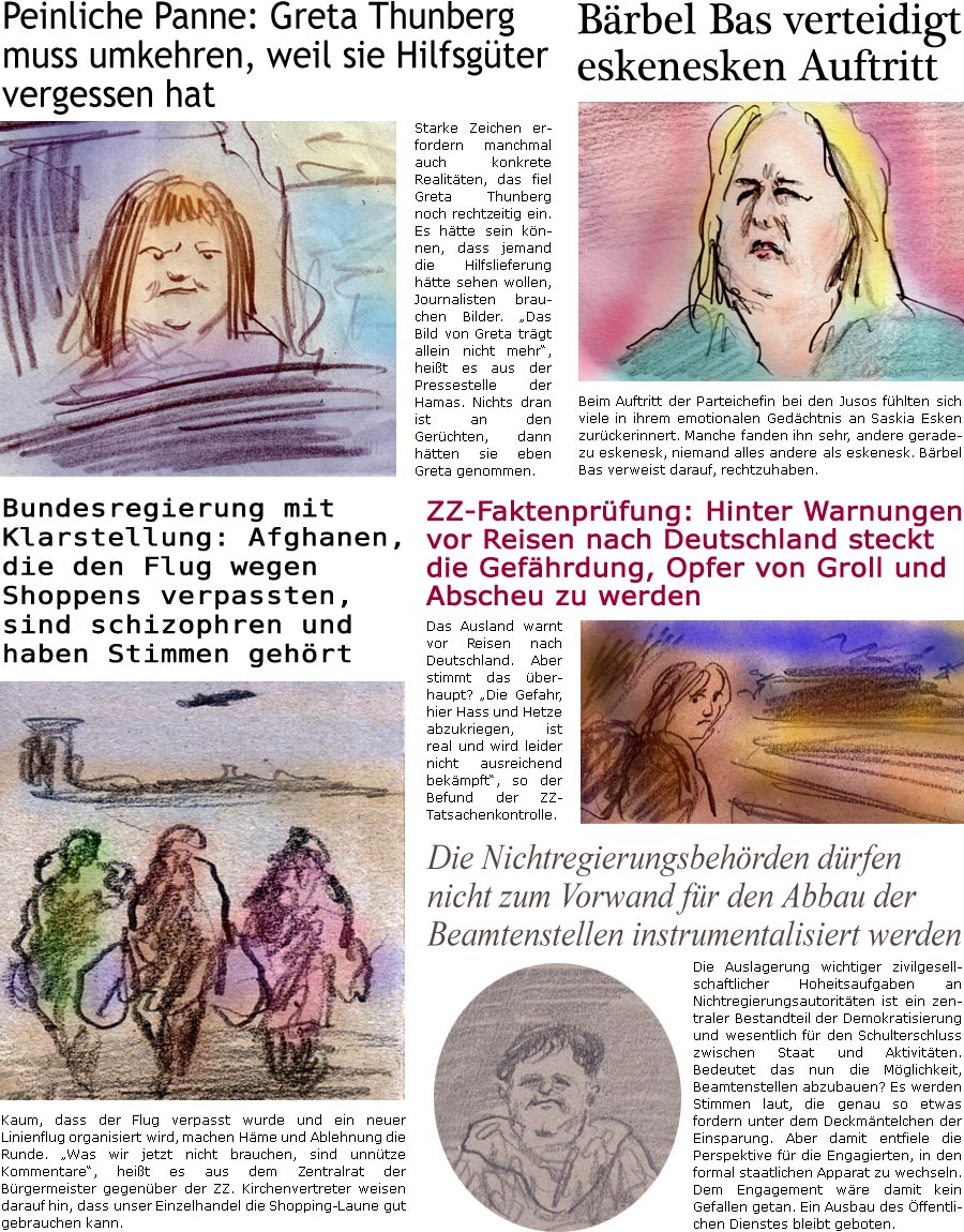 ZellerZeitung.de Seite 1757 - Die Online-Satirezeitung powered by Bernd Zeller 
3. September 2025

Brbel Bas verteidigt eskenesken Auftritt
Beim Auftritt der Parteichefin bei den Jusos fhlten sich viele in ihrem emotionalen Gedchtnis an Saskia Esken zurckerinnert. Manche fanden ihn sehr, andere geradezu eskenesk, niemand alles andere als eskenesk. Brbel Bas verweist darauf, rechtzuhaben.

ZZ-Faktenprfung: Hinter Warnungen vor Reisen nach Deutschland steckt die Gefhrdung, Opfer von Groll und Abscheu zu werden
Das Ausland warnt vor Reisen nach Deutschland. Aber stimmt das berhaupt? “Die Gefahr, hier Hass und Hetze abzukriegen, ist real und wird leider nicht ausreichendbekmpft”, so der Befund der ZZ-Tatsachenkontrolle.

Bundesregierung mit Klarstellung: Afghanen, die den Flug wegen Shoppens verpasst haben, sind schizophren und haben Stimmen gehrt
Kaum, dass der Flug verpasst wurde und ein