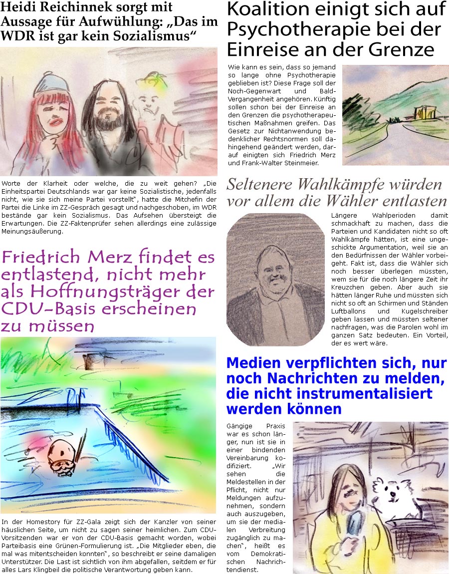 ZellerZeitung.de Seite 1758 - Die Online-Satirezeitung powered by Bernd Zeller 
5. September 2025

Heidi Reichinnek sorgt mit Aussage fr Aufwhlung: “Das im WDR ist gar kein Sozialismus”
Worte der Klarheit oder welche, die zu weit gehen? “Die Einheitspartei Deutschlands war gar keine Sozialistische, jedenfalls nicht, wie sie sich meine Partei vorstellt”, hatte die Mitchefin der Partei die Linke im ZZ-Gesprch gesagt und nachgeschoben, im WDR bestnde gar kein Sozialismus. Das Aufsehen bersteigt die Erwartungen. Die ZZ-Faktenprfer sehen allerdings eine zulssige Meinungsuerung.

Friedrich Merz findet es entlastend, nicht mehr als Hoffnungstrger der CDU-Basis erscheinen zu mssen
In der Homestory fr ZZ-Gala zeigt sich der Kanzler von seiner huslichen Seite, um nicht zu sagen seiner heimlichen. Zum CDU-Vorsitzenden war er von der CDU-Basis gemacht worden, wobei Parteibasis eine Gr