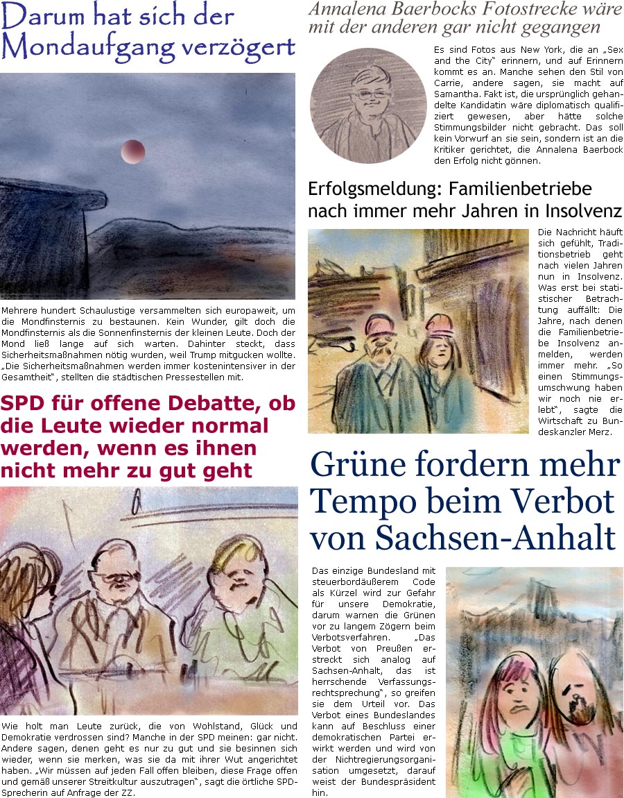 ZellerZeitung.de Seite 1759 - Die Online-Satirezeitung powered by Bernd Zeller 
8. September 2025

Darum hat sich der Mondaufgang verzgert
Mehrere hundert Schaulustige versammelten sich europaweit, um die Mondfinsternis zu bestaunen. Kein Wunder, gilt doch die Mondfinsternis als die Sonnenfinsternis der kleinen Leute. Doch der Mond lie lange auf sich warten. Dahinter steckt, dass Sicherheitsmanahmen ntig wurden, weil Trump mitgucken wollte. “Die Sicherheitsmanahmen werden immer kostenintensiver in der Gesamtheit”, stellten die stdtischen Pressestellen mit.

SPD fr offene Debatte, ob die Leute wieder normal werden, wenn es ihnen nicht mehr zu gut geht
Wie holt man Leute zurck, die von Wohlstand, Glck und Demokratie verdrossen sind? Manche in der SPD meinen: gar nicht. Andere sagen, denen geht es nur zu gut und sie besinnen sich wieder, wenn sie merken, was sie da mit ihrer Wut angerichtet h
