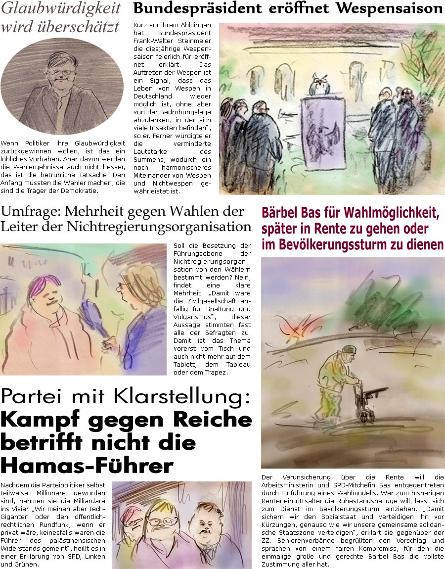 ZellerZeitung.de Seite 1760 - Die Online-Satirezeitung powered by Bernd Zeller 
10. September 2025

Bundesprsident erffnet Wespensaison
Kurz vor ihrem Abklingen hat Bundesprsident Frank-Walter Steinmeier die diesjhrige Wespensaison feierlich fr erffnet erklrt. “Das Auftreten der Wespen ist ein Signal, dass das Leben von Wespen in Deutschland wieder mglich ist, ohne aber von der Bedrohungslage abzulenken, in der sich viele Insekten befinden”, so er. Ferner wrdigte er die verminderte Lautstrke des Summens, wodurch ein noch harmonischeres Miteinander von Wespen und Nichtwespen gewhrleistet ist.

Glaubwrdigkeit wird berschtzt
Wenn Politiker ihre Glaubwrdigkeit zurckgewinnen wollen, ist das ein lbliches Vorhaben. Aber davon werden die Wahlergebnisse auch nicht besser, das ist die betrbliche Tatsache. Den Anfang mssten die Whler machen, die sind die Trge der Demokratie.

Brbel Bas