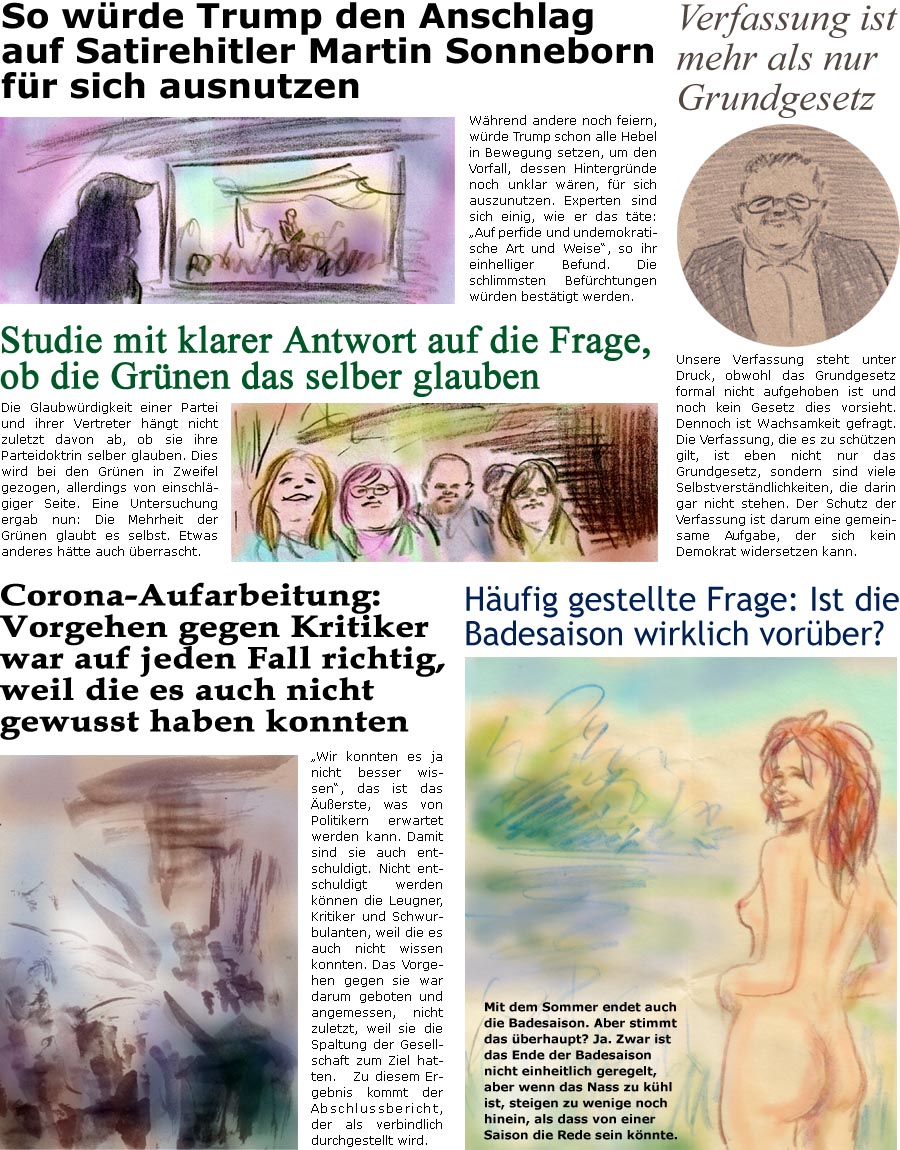 ZellerZeitung.de Seite 1761 - Die Online-Satirezeitung powered by Bernd Zeller 
12. September 2025
 
Verfassung ist mehr als nur Grundgesetz
Unsere Verfassung steht unter Druck, obwohl das Grundgesetz formal nicht aufgehoben ist und noch kein Gesetz dies vorsieht. Dennoch ist Wachsamkeit gefragt. Die Verfassung, die es zu schtzen gilt, ist eben nicht nur das Grundgesetz, sondern viele Selbstverstndlichkeiten, die darin gar nicht stehen. Der Schutz der Verfassung ist darum eine gemeinsame Aufgabe, der sich kein Demokrat widersetzen kann.

So wrde Trump den Anschlag auf Satirehitler Martin Sonneborn fr sich ausnutzen
Whrend andere noch feiern, wrde Trump schonalle Hebel in Bewegung setzen, um den Vorfall, dessen Hintergrnde noch unklar wren, fr sich auszunutzen. Experten sind sich einig, wie er das tte: “Auf perfide und undemokratische Art und Weise”, so ihr einhelliger Befund. Die schlimms