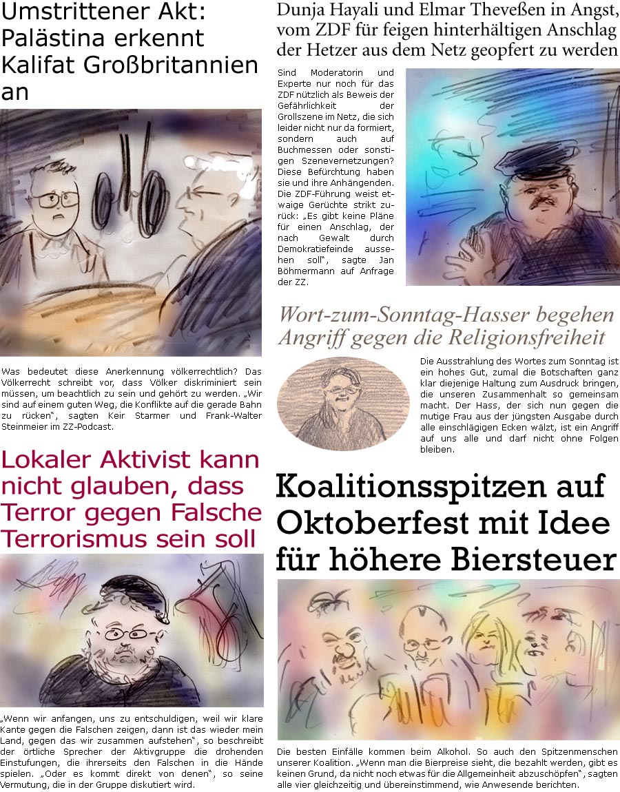 ZellerZeitung.de Seite 1765 - Die Online-Satirezeitung powered by Bernd Zeller 
22. September 2025

Sind Moderatorin und Experte nur noch fr das ZDF ntzlich als Beweis der Gefhrlichkeit der Grollszene im Netz, die sich leider nicht nur da formiert, sondern auch auf Buchmessen oder sonstigen Szenevernetzungen? Diese Befrchtung haben sie und ihre Anhngenden. Die ZDF-Fhrung weist etwaige Gerchte strikt zurck: “Es gibt keine Plne fr einen Anschlag, der nach Gewalt durch Demokratiefeinde aussehen soll”, sagte Jan Bhmermann auf Anfrage der ZZ.

Wort-zum-Sonntag-Hasser begehen Angriff gegen die Religionsfreiheit
Die Ausstrahlung des Wortes zum Sonntag ist ein hohes Gut, zumal die Botschaften ganz klar diejenige Haltung zum Ausdruck bringen, die unseren Zusammenhalt so gemeinsam macht. Der Hass, der sich nun gegen die mutige Frau aus der jngsten Ausgabe durch alle einschlgigen Ecken wlzt, ist 