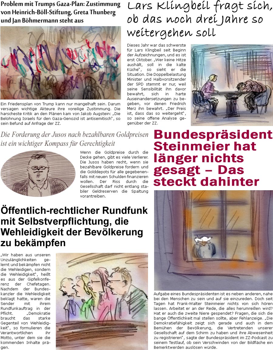 ZellerZeitung.de Seite 1769 - Die Online-Satirezeitung powered by Bernd Zeller 
1. Oktober 2025

Problem mit Trumps Gaza-Plan: Zustimmung von Heinrich-Bll-Stiftung, Greta Thunberg und Jan Bhmermann steht aus
Ein Friedensplan von Trump kann nur unzulnglich sein. Darum versagen wichtige Akteure ihre voreilige Zustimmung. Die harscheste Kritik an den Plnen kam von Jakob Augstein: “Die Belohnung Israels fr den Gaza-Genozid ist antisemitisch”, so sein Befund auf Anfrage der ZZ.

Die Forderung der Jusos nach bezahlbaren Goldpreisen ist ein wichtiger Kompass fr Gerechtigkeit
Wenn die Goldpreise durch die Decke gehen, gibt es viele Verlierer. Die Jusos haben recht, wenn sie bezahlbare Goldpreise fordern und die Golddepots fr alle gegebenenfalls mit neuen Schulden finanzieren wollen. Der Riss durch die Gesellschaft darf nicht entlang stabiler Geldreserven die Spaltung vorantreiben.

ffentlich-rech