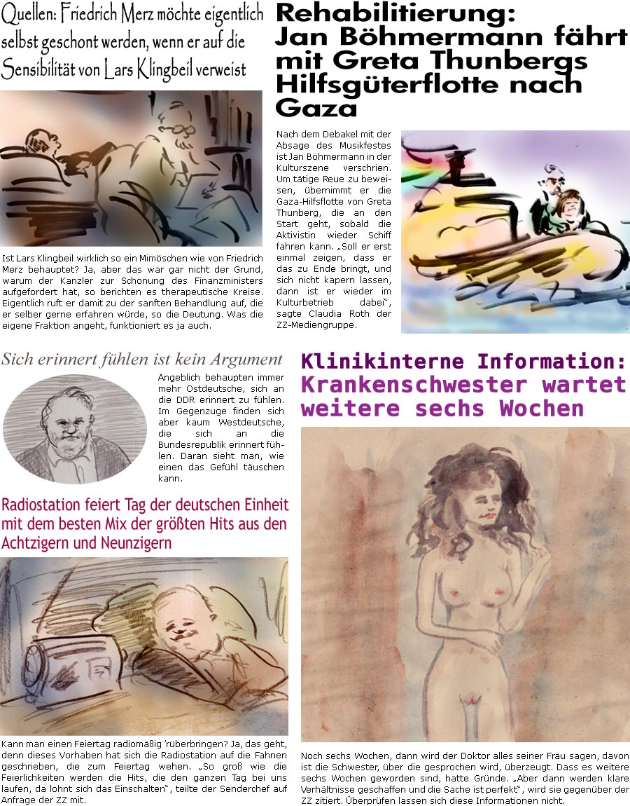 ZellerZeitung.de Seite 1770 - Die Online-Satirezeitung powered by Bernd Zeller 
3. Oktober 2025

Quellen: Friedrich Merz mchte eigentlich selbst geschont werden, wenn er auf die Sensibilitt von Lars Klingbeil verweist
Ist Lars Klingbeil wirklich so ein Mimschen wie von Friedrich Merz behauptet? Ja, aber das war gar nicht der Grund, warum der Kanzler zur Schonung des Finanzministers aufgefordert hat, so berichten es therapeutische Kreise. Eigentlich ruft er damit zu der sanften Behandlung auf, die er selber gerne erfahren wrde, so die Deutung. Was die eigene Fraktion angeht, funktioniert es ja auch.

Radiostation feiert Tag der deutschen Einheit mit dem besten Mix der grten Hits aus den Achtzigern und Neunzigern
Kann man einen Feiertag radiomig rberbringen? Ja, das geht, denn dieses Vorhaben hat sich die Radiostation auf die Fahnen geschrieben, die zum Feiertag wehen. “So gro wie die Feierlichk