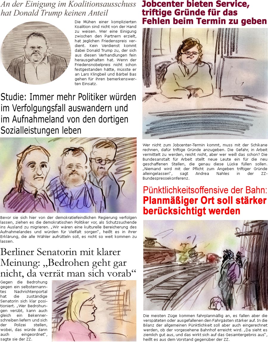 ZellerZeitung.de Seite 1773 - Die Online-Satirezeitung powered by Bernd Zeller 
10. Oktober 2025

An der Einigung im Koalitionsausschuss hat Donald Trump keinen Anteil
Die Mhen einer komplizierten Koalition sind nicht von der Hand zu weisen. Wer eine Einigung zwischen den Partnern erzielt, hat jeglichen Friedenspreis verdient. Kein Verdienst kommt dabei Donald Trump zu, der sich aus diesen Verhandlungen fein herausgehalten hat. Wenn der Friedensnobelpreis nicht schon festgestanden htte, msste er an Lars Klingbeil und Brbel Bas gehen fr ihren bemerkenswerten Einsatz.

Jobcenter bieten Service, triftige Grnde fr das Fehlen beim Termin zu geben
Wer nicht zum Jobcenter-Termin kommt, muss mit der Schikane rechnen, dafr triftige Grnde anzugeben. Die Gefahr, in Arbeit vermittelt zu werden, reicht nicht, aber wer wei das schon? Die Bundesanstalt fr Arbeit stellt neue Leute ein fr die neu geschaffenen Stell