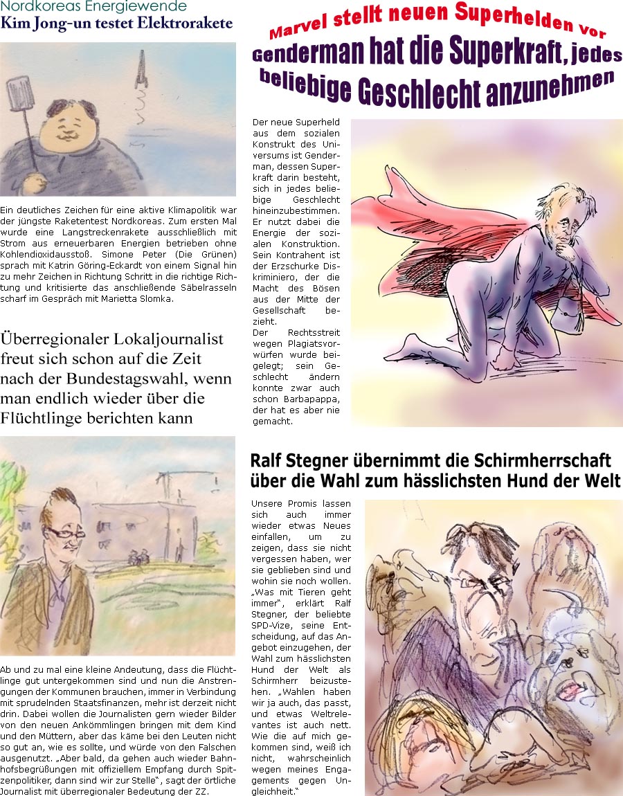 ZellerZeitung.de Seite 446 - Online-Satirezeitung powered by Bernd Zeller

Ralf Stegner bernimmt die Schirmherrschaft ber die Wahl zum hsslichsten Hund der Welt
Unsere Promis lassen sich auch immer wieder etwas Neues einfallen, um zu zeigen, dass sie nicht vergessen haben, wer sie geblieben sind und wohin sie noch wollen. “Was mit Tieren geht immer”, erklrt Ralf Stegner, der beliebte SPD-Vize, seine Entscheidung, auf das Angebot einzugehen, der Wahl zum hsslichsten Hund der Welt als Schirmherr beizustehen. “Wahlen haben wir ja auch, das passt, und etwas Weltrelevantes ist auch nett. Wie die auf mich gekommen sind, wei ich nicht, wahrscheinlich wegen meines Engagements gegen Ungleichheit.”

berregionaler Lokaljournalist freut sich schon auf die Zeit nach der Bundestagswahl, wenn man endlich wieder ber die Flchtlinge berichten darf
Ab und zu mal eine kleine Andeutung, dass die Fl