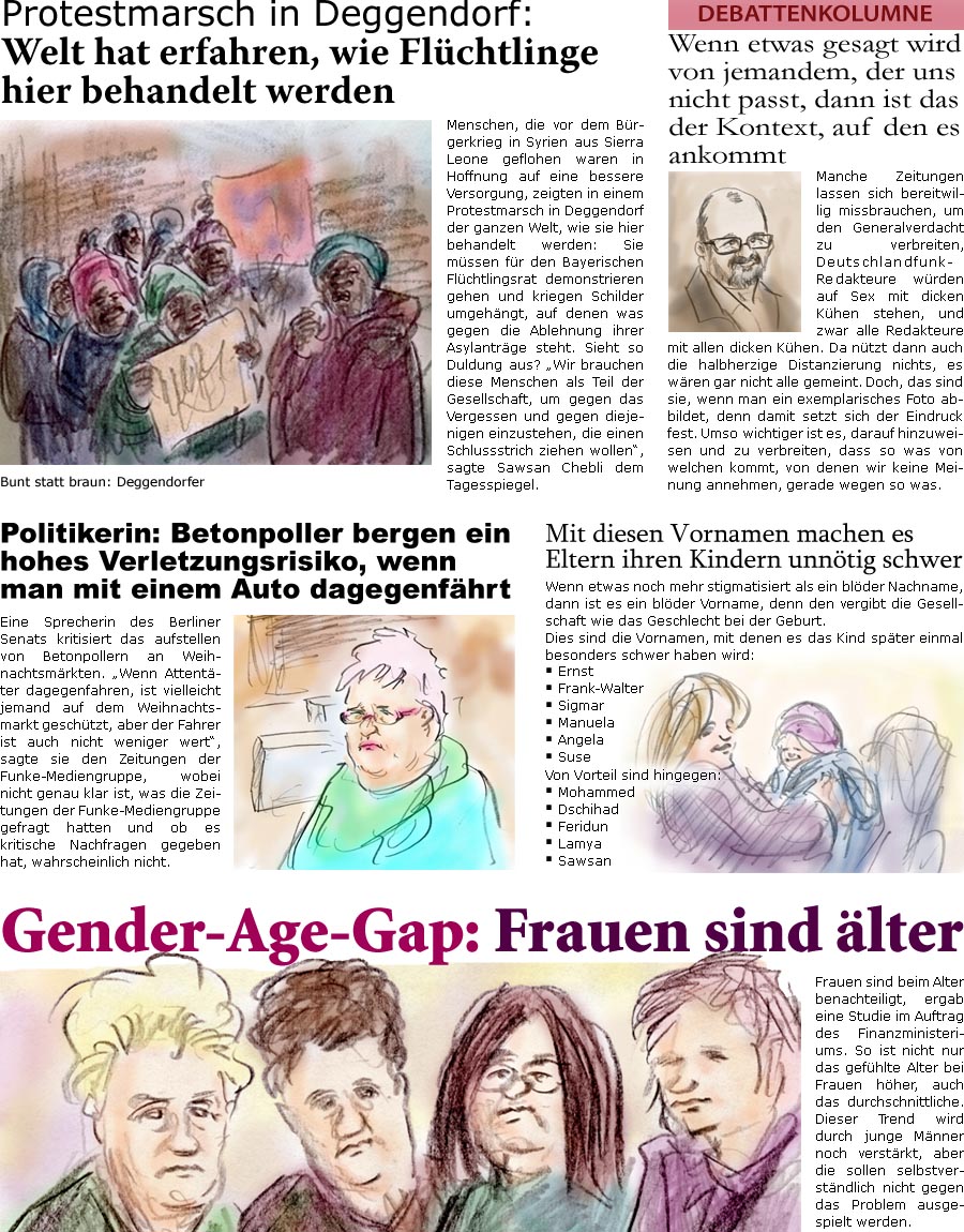 ZellerZeitung.de Seite 521 - Die Online-Satirezeitung powered by Bernd Zeller 

Protestmarsch in Deggendorf: Welt hat erfahren, wie Flchtlinge hier behandelt werden
Menschen, die vor dem Brgerkrieg in Syrien aus Sierra Leone geflohen waren in Hoffnung auf eine bessere Versorgung, zeigten in einem Protestmarsch in Deggendorf der ganzen Welt, wie sie hier behandelt werden: Sie mssen fr den Bayerischen Flchtlingsrat demonstrieren gehen und kriegen Schilder umgehngt, auf denen was gegen die Ablehnung ihrer Asylantrge steht. Sieht so Duldung aus? “Wir brauchen diese Menschen als Teil der Gesellschaft, um gegen das Vergessen und gegen diejenigen einzustehen, die einen Schlussstrich ziehen wollen”, sagte Sawsan Chebli dem Tagesspiegel.

Wenn etwas gesagt wird von jemandem, der uns nicht passt, dann ist das der Kontext, auf den es ankommt
Manche Zeitungen lassen sich bereitwillig missbrauchen, um de