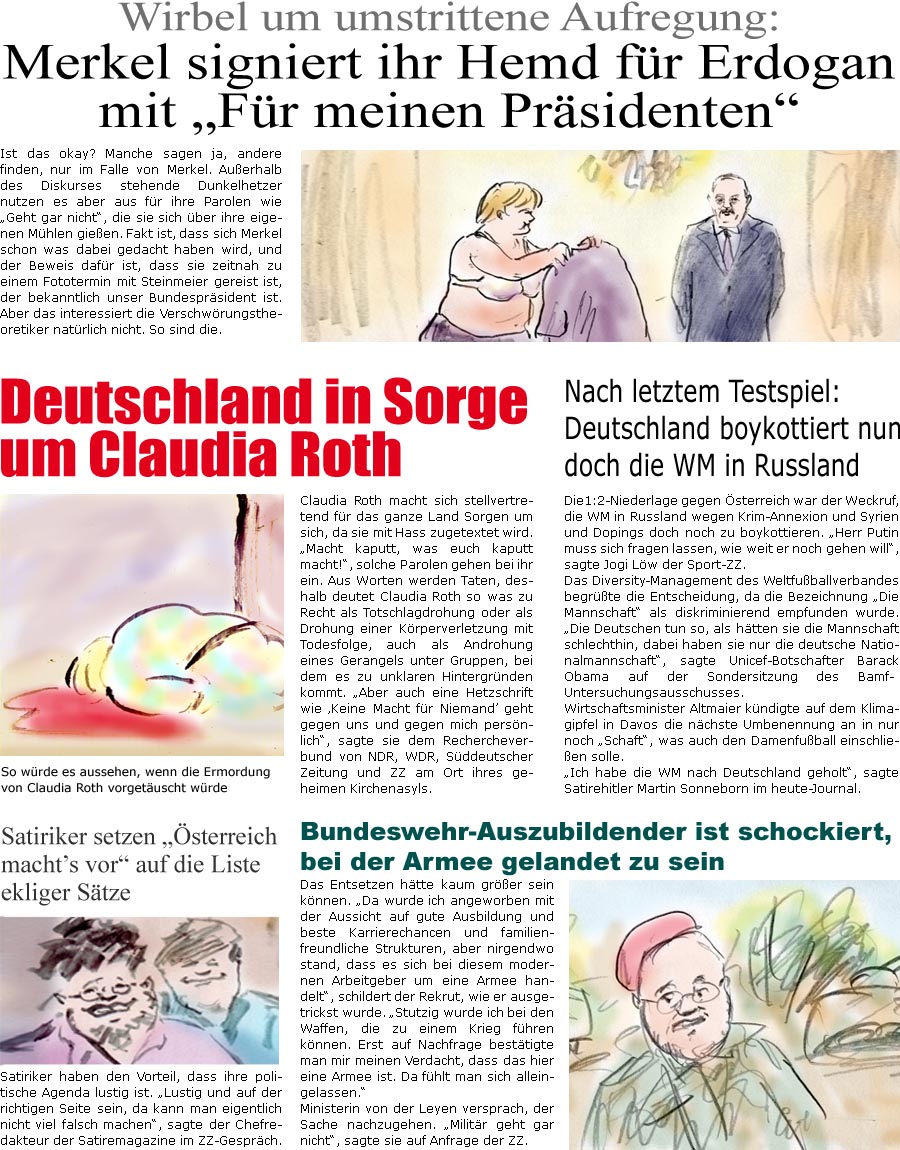 ZellerZeitung.de Seite 595 - Die Online-Satirezeitung powered by Bernd Zeller 

Satiriker setzen “Österreich macht’s vor” auf die Liste ekliger Sätze
Satiriker haben den Vorteil, dass ihre politische Agenda lustig ist. “Lustig und auf der richtigen Seite sein, da kann man eigentlich nicht viel falsch machen”, sagte der Chefredakteur der Satiremagazine im ZZ-Gespräch.

Wirbel um umstrittene Aufregung: Merkel signiert ihr Hemd für Erdogan mit “Für meinen Präsidenten”
Ist das okay? Manche sagen ja, andere finden, nur im Falle von Merkel. Außerhalb des Diskurses stehende Dunkelhetzer nutzen es aber aus für ihre Parolen wie “Geht gar nicht”, die sie sich über ihre eigenen Mühlen gießen. Fakt ist, dass sich Merkel schon was dabei gedacht haben wird, und der Beweis dafür ist, dass sie zeitnah zu einem Fototermin mit Steinmeier gereist ist, der bekanntlich unser Bundespr