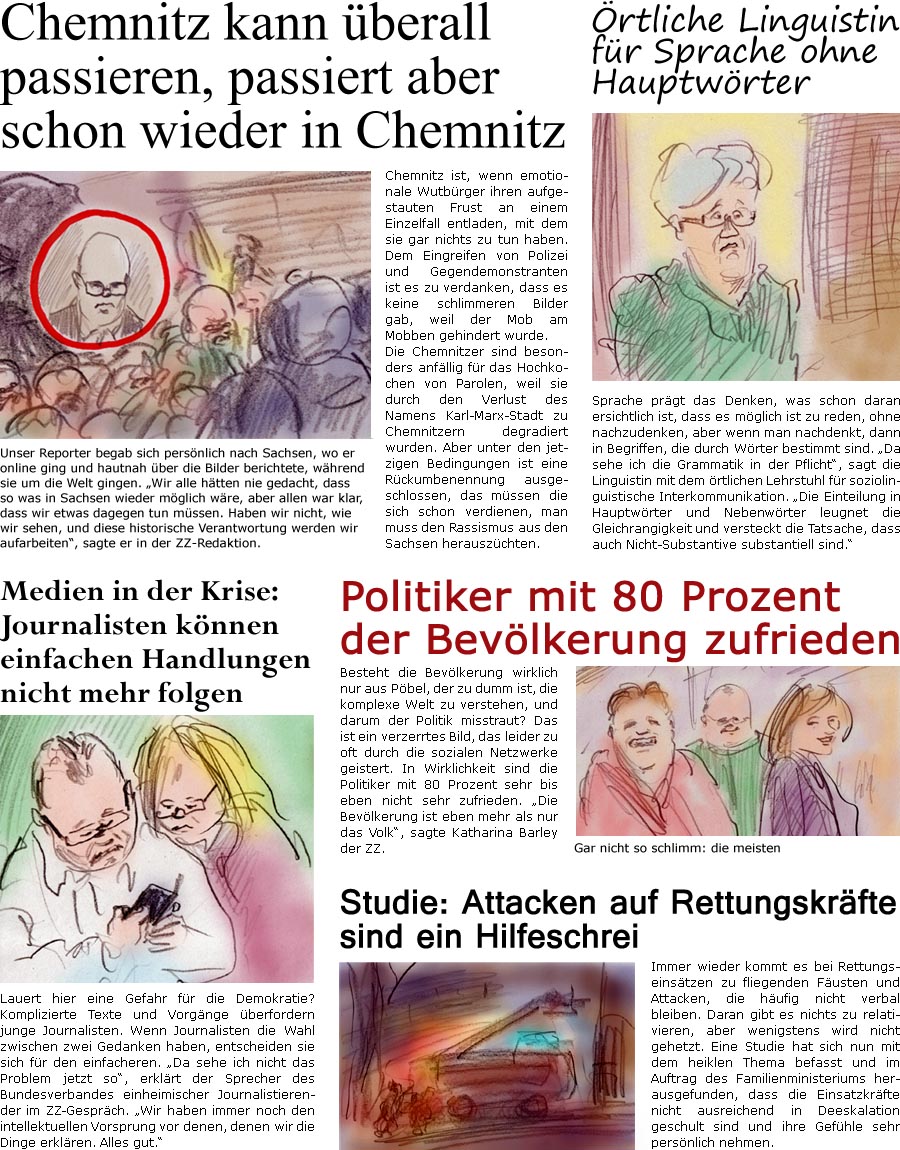 ZellerZeitung.de Seite 639 - Die Online-Satirezeitung powered by Bernd Zeller

Chemnitz kann berall passieren, passiert aber schon wieder in Chemnitz
Chemnitz ist, wenn emotionale Wutbrger ihren aufgestauten Frust an einem Einzelfall entladen, mit dem sie gar nichts zu tun haben. Dem Eingreifen von Polizei und Gegendemonstranten ist es zu verdanken, dass es keine schlimmeren Bilder gab, weil der Mob am Mobben gehindert wurde. 
Die Chemnitzer sind besonders anfllig fr das Hochkochen von Parolen, weil sie durch den Verlust des Namens Karl-Marx-Stadt zu Chemnitzern degradiert wurden. Aber unter den jetzigen Bedingungen ist eine Rckumbenennung ausgeschlossen, das mssen die sich schon verdienen, man muss den Rassismus aus den Sachsen herauszchten.
Unser Reporter begab sich persnlich nach Sachsen, wo er online ging und hautnah ber die Bilder berichtete, whrend sie um die Welt gingen. “Wir alle htten 