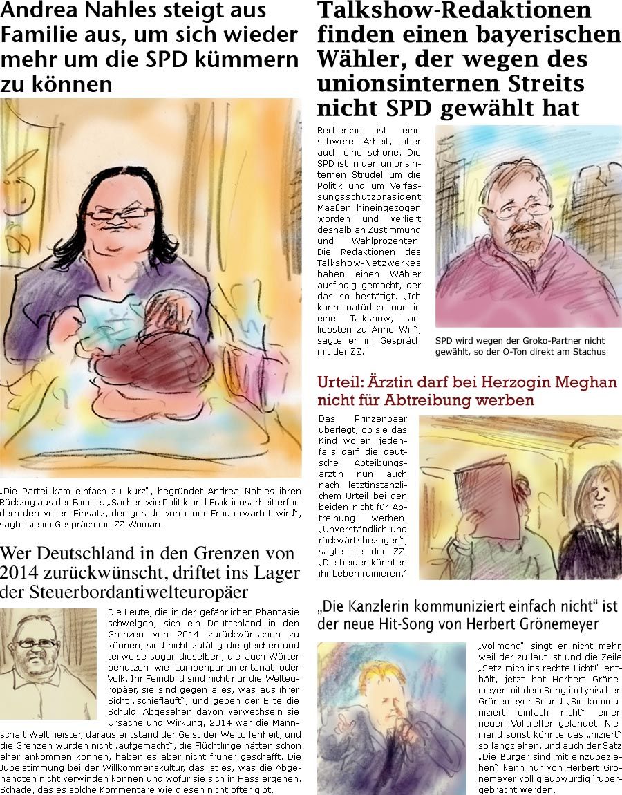 ZellerZeitung.de Seite 662 - Die Online-Satirezeitung powered by Bernd Zeller

Andrea Nahles steigt aus Familie aus, um sich wieder mehr um die SPD kümmern zu können
“Die Partei kam einfach zu kurz”, begründet Andrea Nahles ihren Rückzug aus der Familie. “Sachen wie Politik und Fraktionsarbeit erfordern den vollen Einsatz, der gerade von einer Frau erwartet wird”, sagte sie im Gespräch mit ZZ-Woman.

Talkshow-Redaktionen finden einen bayerischen Wähler, der wegen des unionsinternen Streits nicht SPD gewählt hat
Recherche ist eine schwere Arbeit, aber auch eine schöne. Die SPD ist in den unionsinternen Strudel um die Politik und um Verfassungsschutzpräsident Maaßen hineingezogen worden und verliert deshalb an Zustimmung und Wahlprozenten. Die Redaktionen des Talkshow-Netzwerkes haben einen Wähler ausfindig gemacht, der das so bestätigt. “Ich kann natürlich nur in eine Talkshow, am 