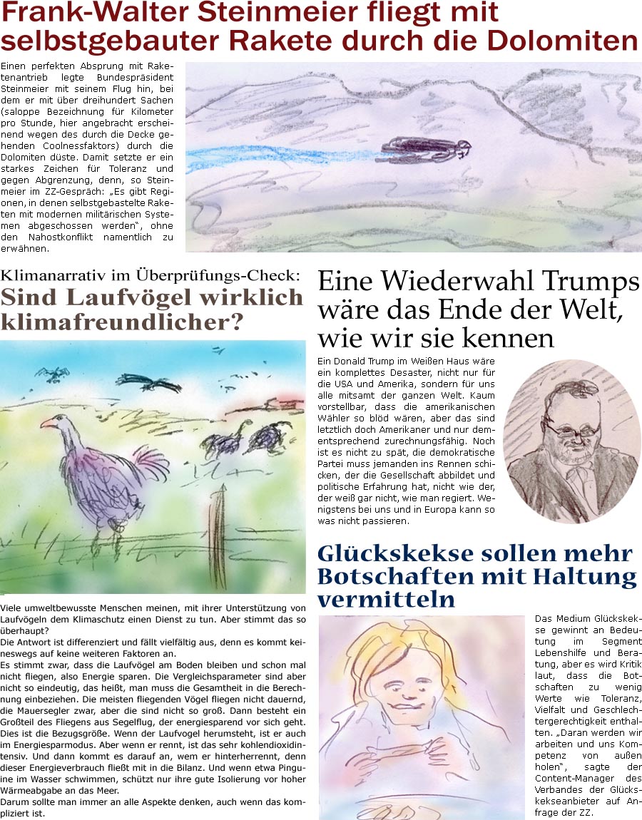 ZellerZeitung.de Seite 781 - Die Online-Satirezeitung powered by Bernd Zeller 	

Frank-Walter Steinmeier fliegt mit selbstgebauter Rakete durch die Dolomiten
Einen perfekten Absprung mit Raketenantrieb legte Bundesprsident Steinmeier mit seinem Flug hin, bei dem er mit ber dreihundert Sachen (saloppe Bezeichnung fr Kilometer pro Stunde, hier angebracht erscheinend wegen des durch die Decke gehenden Coolnessfaktors) durch die Dolomiten dste. Damit setzte er ein starkes Zeichen fr Toleranz und gegen Abgrenzung, denn, so Steinmeier im ZZ-Gesprch: “Es gibt Regionen, in denen selbstgebastelte Raketen mit modernen militrischen Systemen abgeschossen werden”, ohne den Nahostkonflikt namentlich zu erwhnen.

Klimanarrativ im berprfungs-Check: Sind Laufvgel wirklich klimafreundlicher?
Viele umweltbewusste Menschen meinen, mit ihrer Untersttzung von Laufvgeln dem Klimaschutz einen Dienst zu tun. A