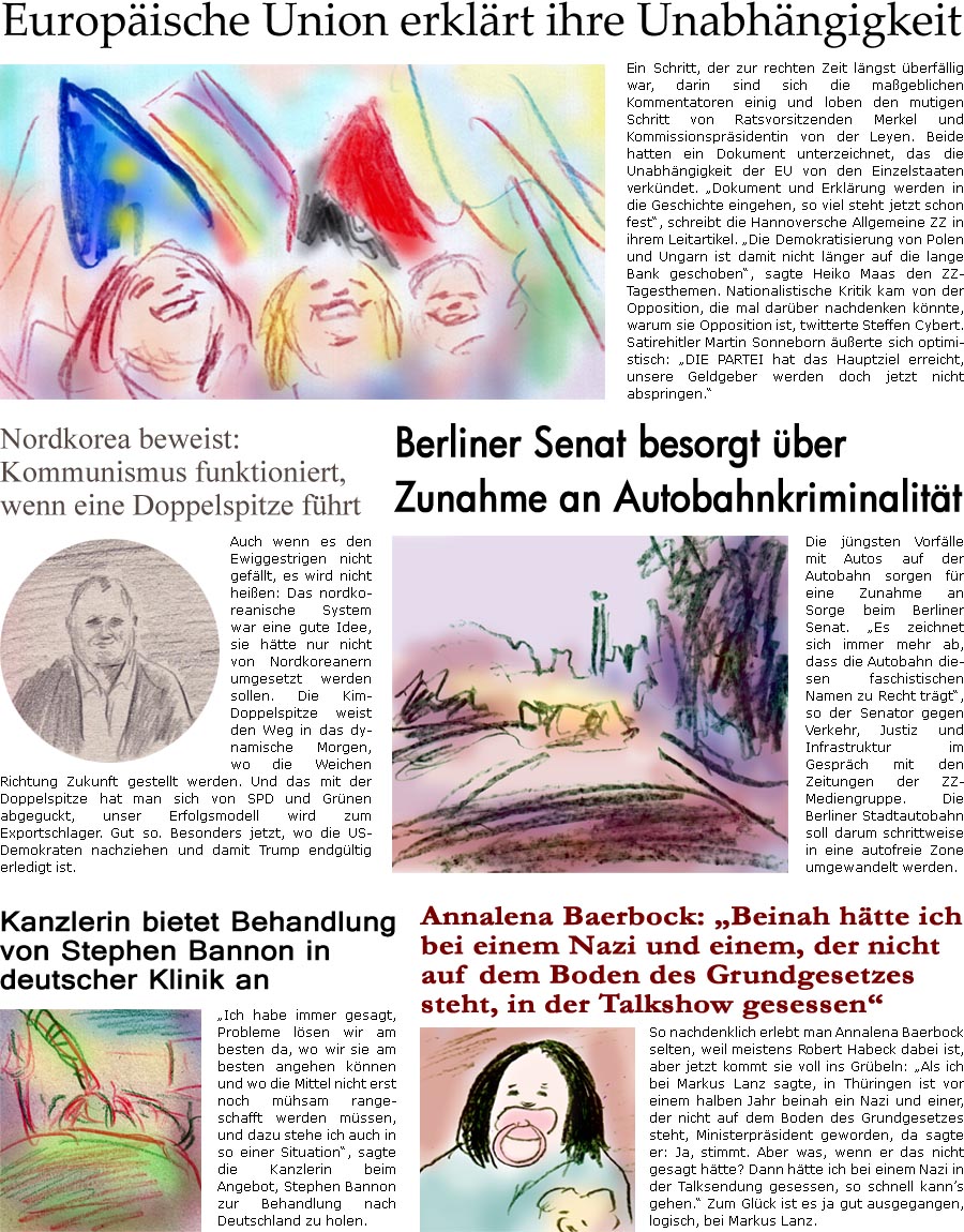 ZellerZeitung.de Seite 968 - Die Online-Satirezeitung powered by Bernd Zeller 
21. August 2020

Europische Union erklrt ihre Unabhngigkeit
Ein Schritt, der zur rechten Zeit lngst berfllig war, darin sind sich die mageblichen Kommentatoren einig und loben den mutigen Schritt von Ratsvorsitzenden Merkel und Kommissionsprsidentin von der Leyen. Beide hatten ein Dokument unterzeichnet, das die Unabhngigkeit der EU von den Einzelstaaten verkndet. “Dokument und Erklrung werden in die Geschichte eingehen, so viel steht jetzt schon fest”, schreibt die Hannoversche Allgemeine ZZ in ihrem Leitartikel. “Die Demokratisierung von Polen und Ungarn ist damit nicht lnger auf die lange Bank geschoben”, sagte Heiko Maas den ZZ-Tagesthemen. Nationalistische Kritik kam von der Opposition, die mal darber nachdenken knnte, warum sie Opposition ist, twitterte Steffen Cybert. Satirehitler Martin So